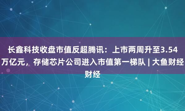 长鑫科技收盘市值反超腾讯：上市两周升至3.54万亿元，存储芯片公司进入市值第一梯队 | 大鱼财经