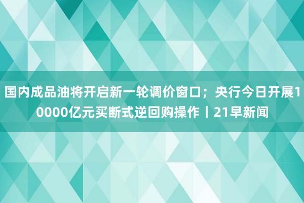 国内成品油将开启新一轮调价窗口；央行今日开展10000亿元买断式逆回购操作丨21早新闻