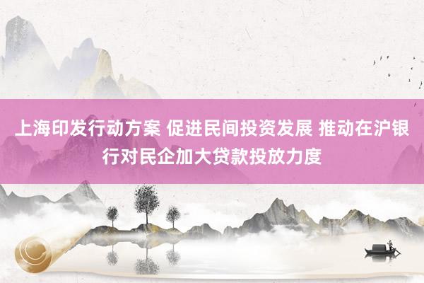 上海印发行动方案 促进民间投资发展 推动在沪银行对民企加大贷款投放力度