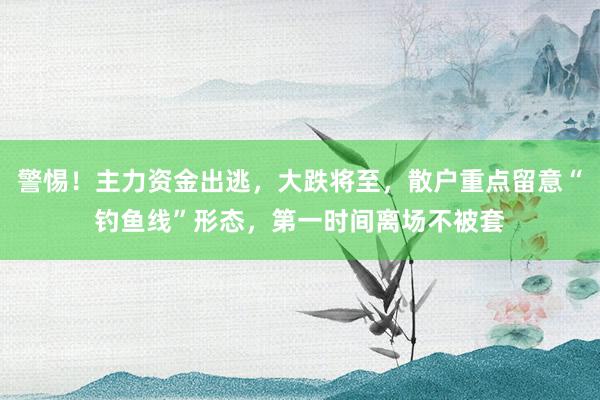 警惕！主力资金出逃，大跌将至，散户重点留意“钓鱼线”形态，第一时间离场不被套