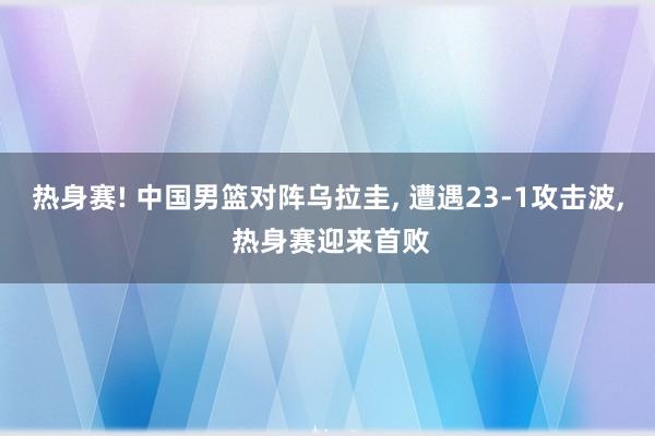 热身赛! 中国男篮对阵乌拉圭, 遭遇23‑1攻击波, 热身赛迎来首败