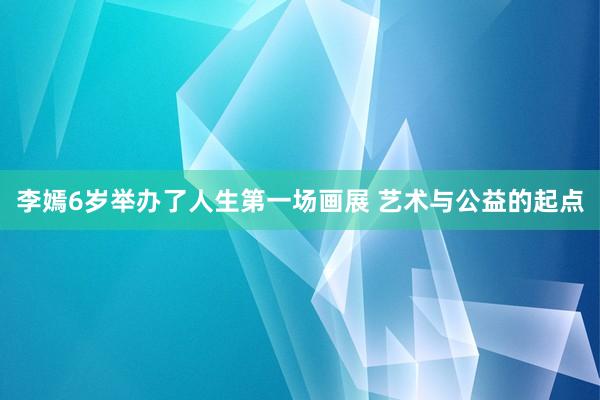 李嫣6岁举办了人生第一场画展 艺术与公益的起点