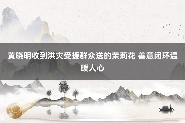 黄晓明收到洪灾受援群众送的茉莉花 善意闭环温暖人心