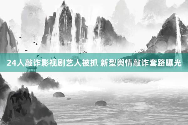 24人敲诈影视剧艺人被抓 新型舆情敲诈套路曝光