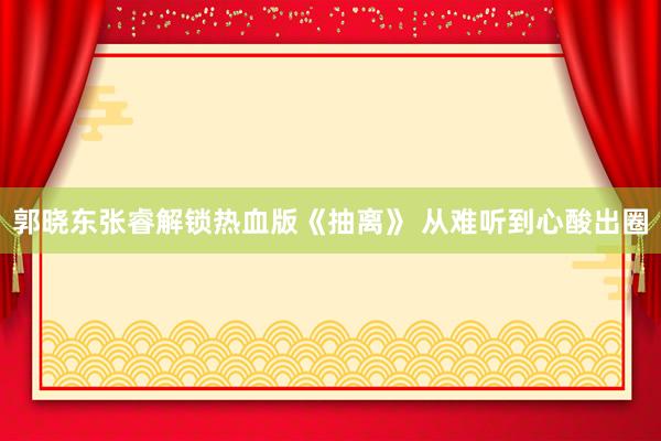 郭晓东张睿解锁热血版《抽离》 从难听到心酸出圈