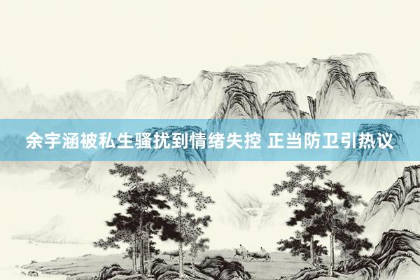 余宇涵被私生骚扰到情绪失控 正当防卫引热议