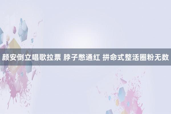 颜安倒立唱歌拉票 脖子憋通红 拼命式整活圈粉无数