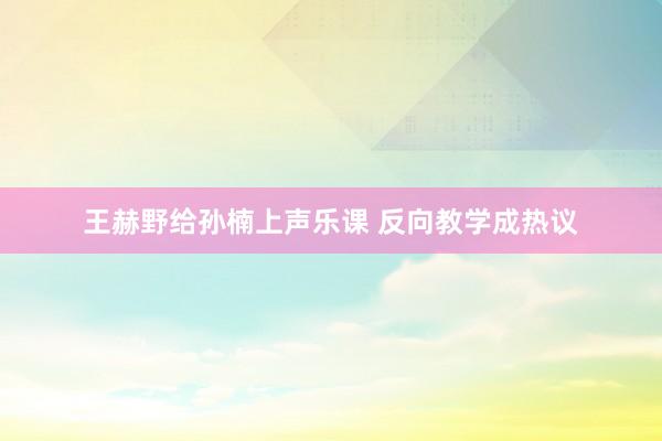 王赫野给孙楠上声乐课 反向教学成热议