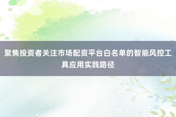 聚焦投资者关注市场配资平台白名单的智能风控工具应用实践路径