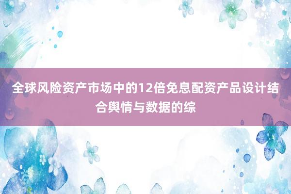 全球风险资产市场中的12倍免息配资产品设计结合舆情与数据的综