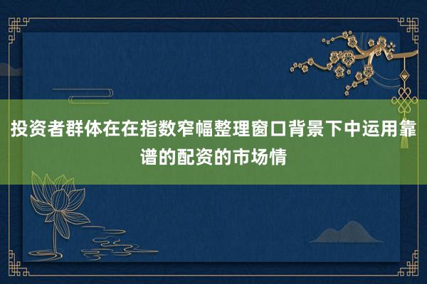 投资者群体在在指数窄幅整理窗口背景下中运用靠谱的配资的市场情
