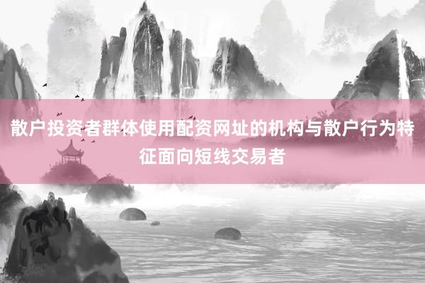 散户投资者群体使用配资网址的机构与散户行为特征面向短线交易者