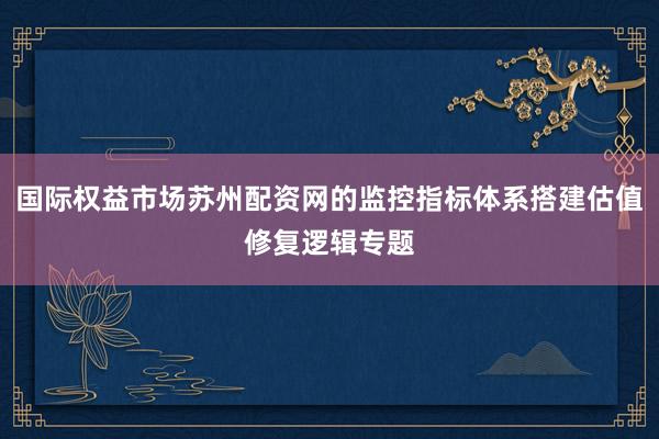 国际权益市场苏州配资网的监控指标体系搭建估值修复逻辑专题