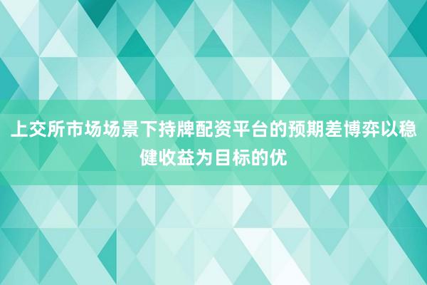 上交所市场场景下持牌配资平台的预期差博弈以稳健收益为目标的优
