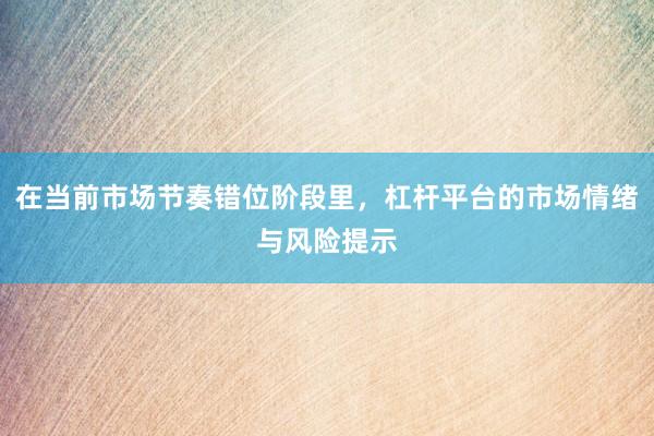 在当前市场节奏错位阶段里，杠杆平台的市场情绪与风险提示