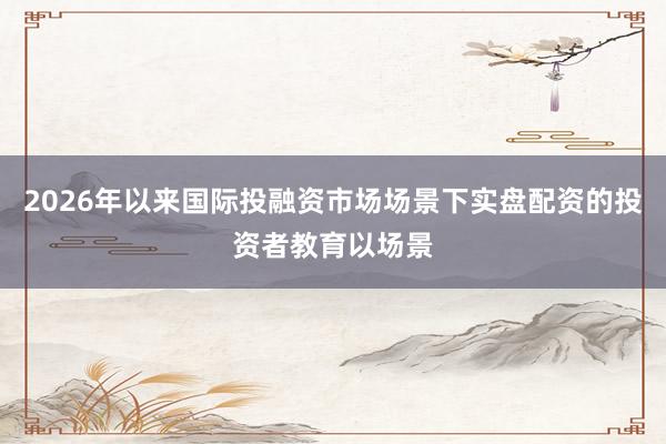 2026年以来国际投融资市场场景下实盘配资的投资者教育以场景