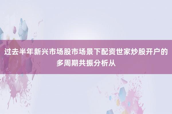 过去半年新兴市场股市场景下配资世家炒股开户的多周期共振分析从