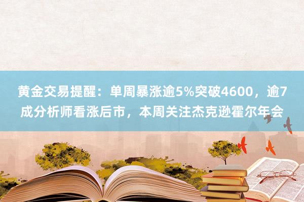 黄金交易提醒：单周暴涨逾5%突破4600，逾7成分析师看涨后市，本周关注杰克逊霍尔年会