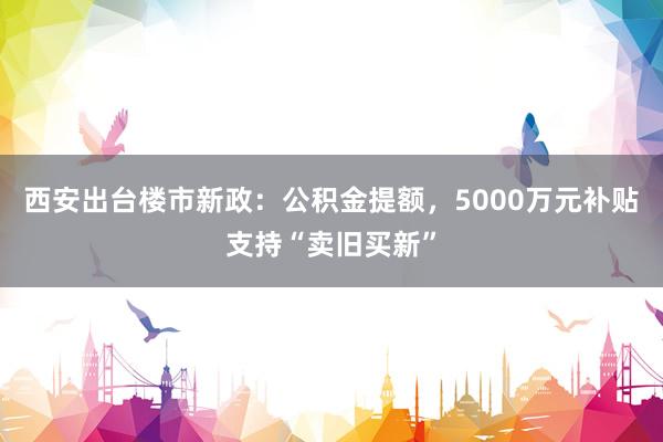 西安出台楼市新政：公积金提额，5000万元补贴支持“卖旧买新”
