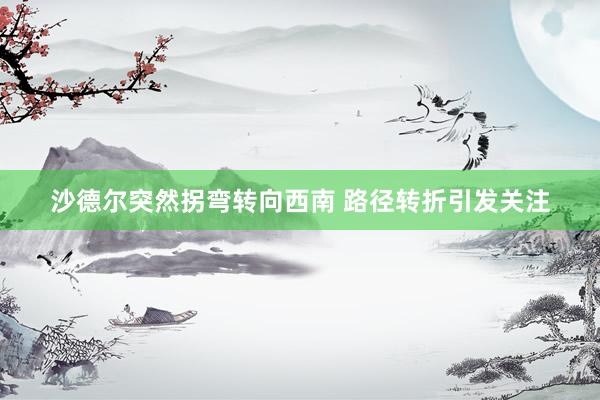 沙德尔突然拐弯转向西南 路径转折引发关注