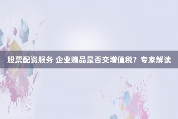 股票配资服务 企业赠品是否交增值税？专家解读