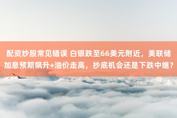 配资炒股常见错误 白银跌至66美元附近，美联储加息预期飙升+油价走高，抄底机会还是下跌中继？