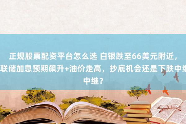 正规股票配资平台怎么选 白银跌至66美元附近，美联储加息预期飙升+油价走高，抄底机会还是下跌中继？