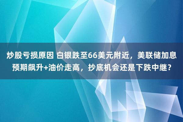炒股亏损原因 白银跌至66美元附近，美联储加息预期飙升+油价走高，抄底机会还是下跌中继？