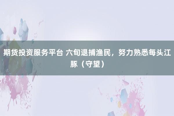 期货投资服务平台 六旬退捕渔民，努力熟悉每头江豚（守望）
