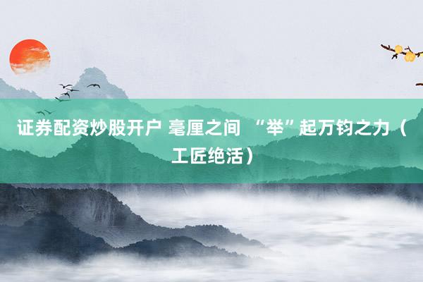 证券配资炒股开户 毫厘之间 “举”起万钧之力(工匠绝活)
