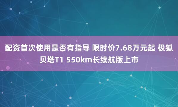 配资首次使用是否有指导 限时价7.68万元起 极狐贝塔T1 550km长续航版上市