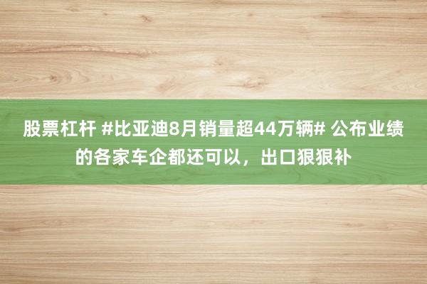 股票杠杆 #比亚迪8月销量超44万辆# 公布业绩的各家车企都还可以，出口狠狠补