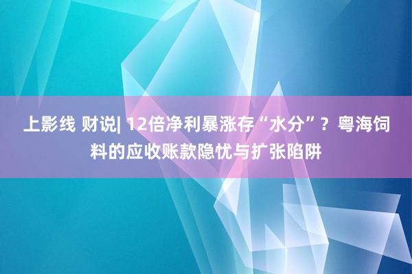 上影线 财说| 12倍净利暴涨存“水分”？粤海饲料的应收账款隐忧与扩张陷阱