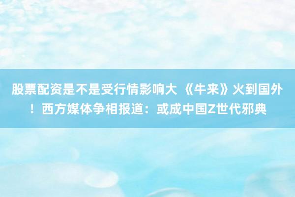 股票配资是不是受行情影响大 《牛来》火到国外！西方媒体争相报道：或成中国Z世代邪典
