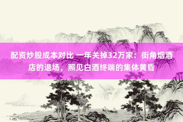 配资炒股成本对比 一年关掉32万家：街角烟酒店的退场，照见白酒终端的集体黄昏