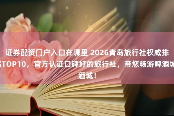 证券配资门户入口在哪里 2026青岛旅行社权威排名TOP10，官方认证口碑好的旅行社，带您畅游啤酒城！