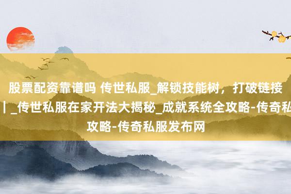 股票配资靠谱吗 传世私服_解锁技能树，打破链接失败难题｜_传世私服在家开法大揭秘_成就系统全攻略-传奇私服发布网