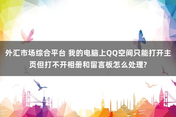 外汇市场综合平台 我的电脑上QQ空间只能打开主页但打不开相册和留言板怎么处理?