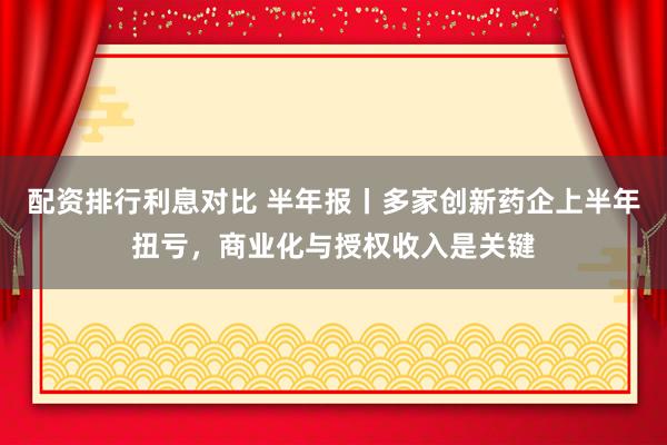 配资排行利息对比 半年报丨多家创新药企上半年扭亏，商业化与授权收入是关键