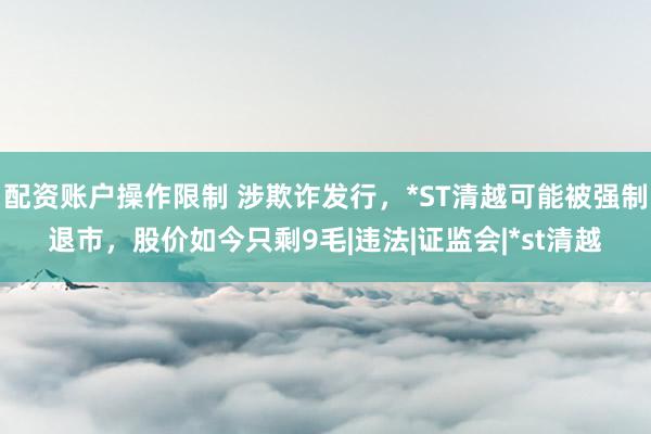 配资账户操作限制 涉欺诈发行，*ST清越可能被强制退市，股价如今只剩9毛|违法|证监会|*st清越