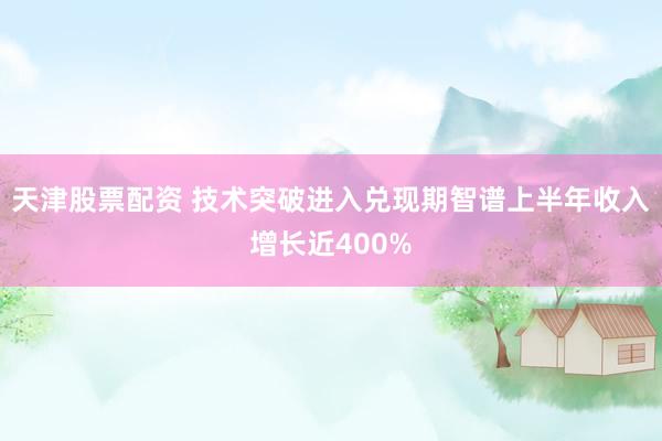 天津股票配资 技术突破进入兑现期　智谱上半年收入增长近400%