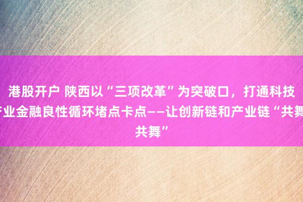港股开户 陕西以“三项改革”为突破口，打通科技产业金融良性循环堵点卡点——让创新链和产业链“共舞”