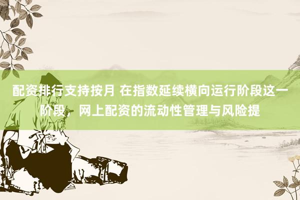 配资排行支持按月 在指数延续横向运行阶段这一阶段，网上配资的流动性管理与风险提