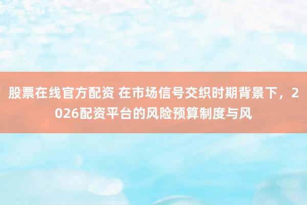 股票在线官方配资 在市场信号交织时期背景下，2026配资平台的风险预算制度与风