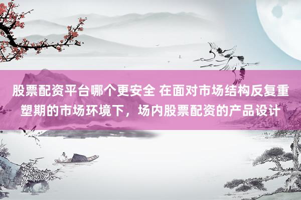 股票配资平台哪个更安全 在面对市场结构反复重塑期的市场环境下，场内股票配资的产品设计