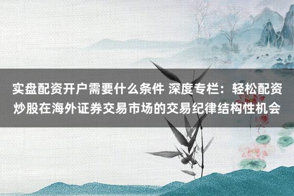 实盘配资开户需要什么条件 深度专栏：轻松配资炒股在海外证券交易市场的交易纪律结构性机会