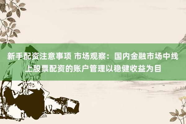 新手配资注意事项 市场观察：国内金融市场中线上股票配资的账户管理以稳健收益为目