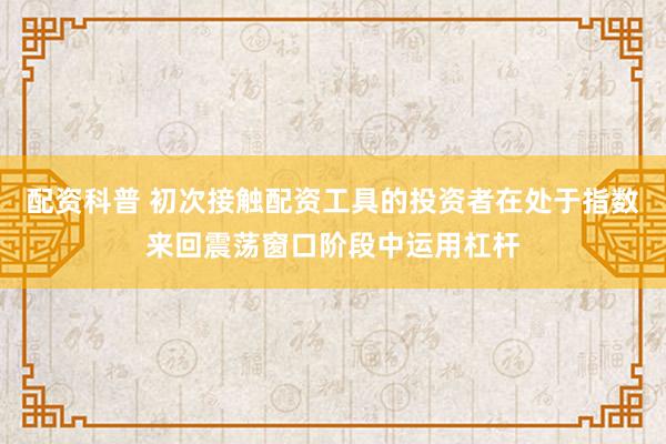 配资科普 初次接触配资工具的投资者在处于指数来回震荡窗口阶段中运用杠杆