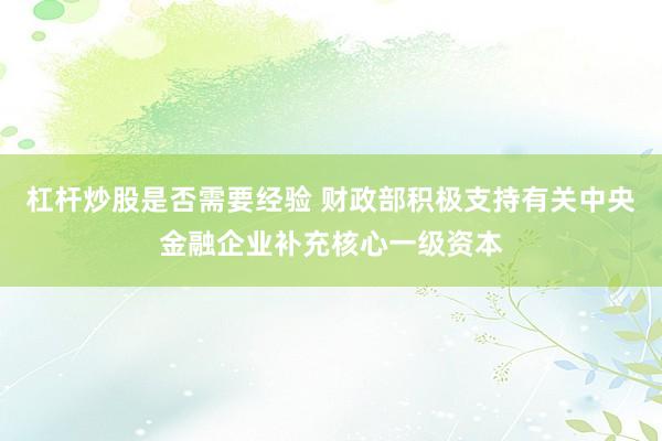 杠杆炒股是否需要经验 财政部积极支持有关中央金融企业补充核心一级资本