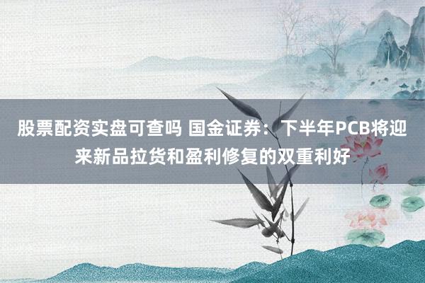 股票配资实盘可查吗 国金证券：下半年PCB将迎来新品拉货和盈利修复的双重利好